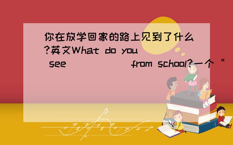 你在放学回家的路上见到了什么?英文What do you see _ _ _ _from school?一个“_”代表一个单词