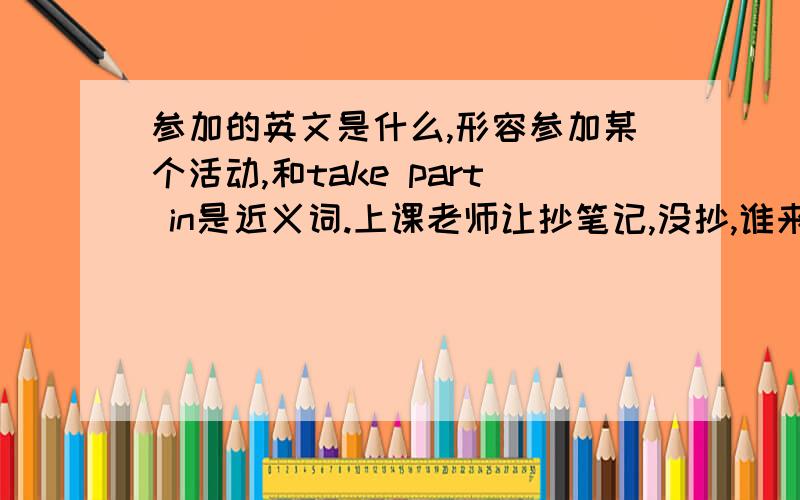 参加的英文是什么,形容参加某个活动,和take part in是近义词.上课老师让抄笔记,没抄,谁来救救我