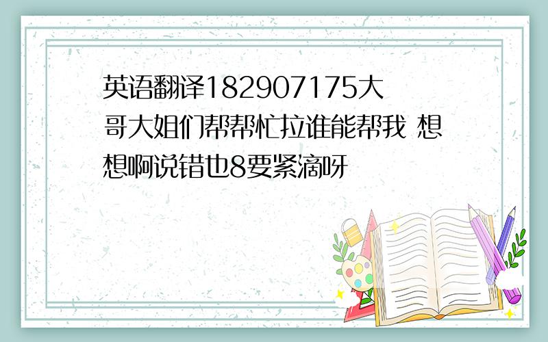 英语翻译182907175大哥大姐们帮帮忙拉谁能帮我 想想啊说错也8要紧滴呀