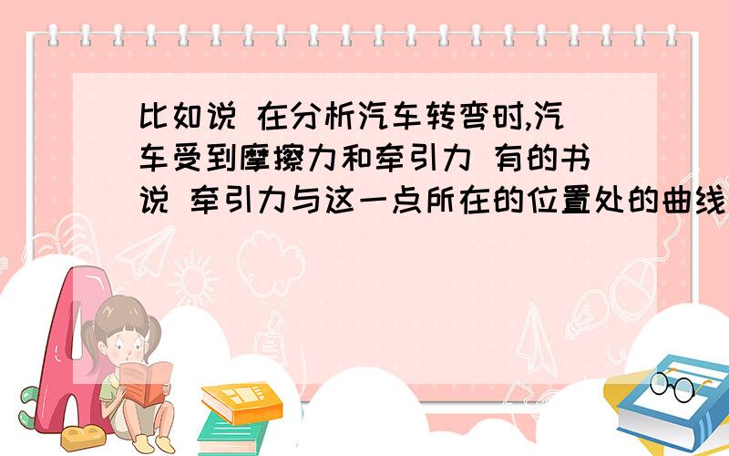 比如说 在分析汽车转弯时,汽车受到摩擦力和牵引力 有的书说 牵引力与这一点所在的位置处的曲线的切线方向一致 这么说 牵引力的方向就是运动方向咯 不太懂诶!