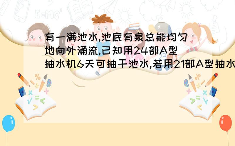 有一满池水,池底有泉总能均匀地向外涌流,已知用24部A型抽水机6天可抽干池水,若用21部A型抽水机8天也可以抽干赤水,设每部抽水机单位时间的抽水量相同,要使这一池水永抽不干.则至多只能