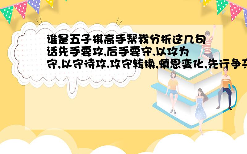 谁是五子棋高手帮我分析这几句话先手要攻,后手要守,以攻为守,以守待攻.攻守转换,慎思变化,先行争夺,地破天惊.守取外势,攻聚内力,八卦易守,成角易攻.阻断分隔,稳如泰山,不思争先,胜如登