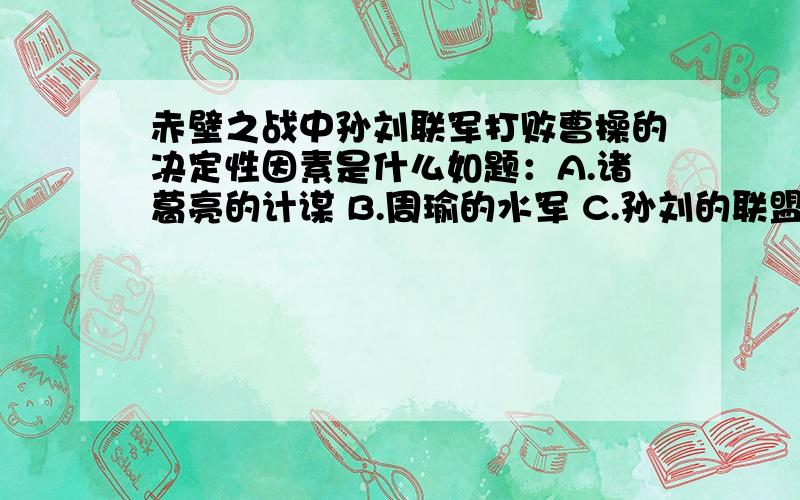 赤壁之战中孙刘联军打败曹操的决定性因素是什么如题：A.诸葛亮的计谋 B.周瑜的水军 C.孙刘的联盟 D.曹军不习水性