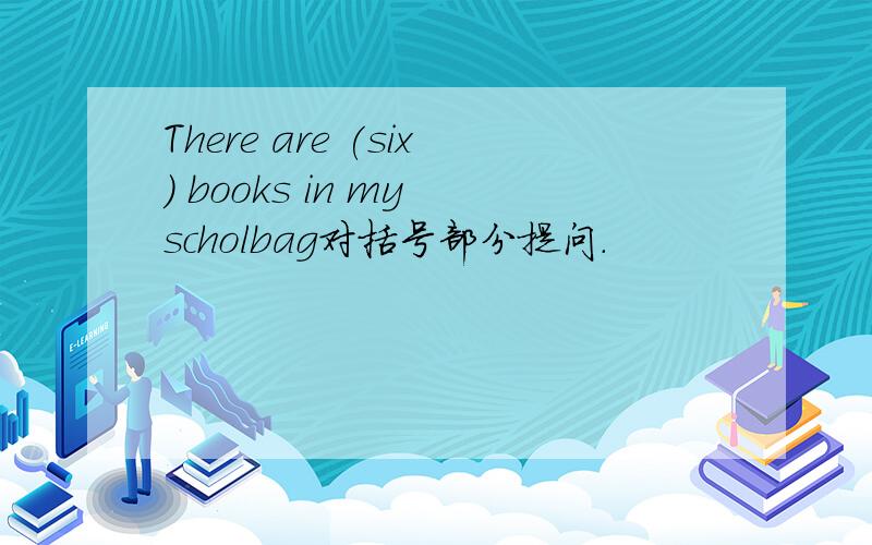 There are (six) books in my scholbag对括号部分提问.