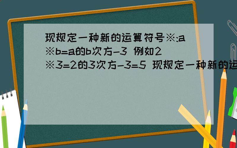 现规定一种新的运算符号※:a※b=a的b次方-3 例如2※3=2的3次方-3=5 现规定一种新的运算符号※:a※b=a的b次方-3 例如2※3=2的3次方-3=5 试求（3/4）※1※2的值