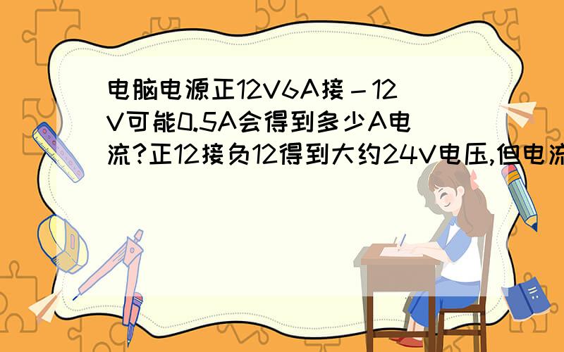 电脑电源正12V6A接－12V可能0.5A会得到多少A电流?正12接负12得到大约24V电压,但电流我不知是多少