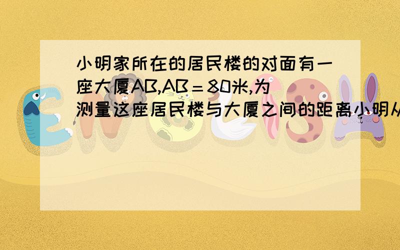 小明家所在的居民楼的对面有一座大厦AB,AB＝80米,为测量这座居民楼与大厦之间的距离小明从自己家的窗户C处测得大厦顶部A的仰角为30°,大厦底部B的俯角为45°,求CD的长度）急!要详细步骤,谢