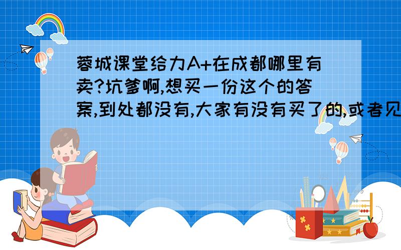 蓉城课堂给力A+在成都哪里有卖?坑爹啊,想买一份这个的答案,到处都没有,大家有没有买了的,或者见过,淘宝上面没有