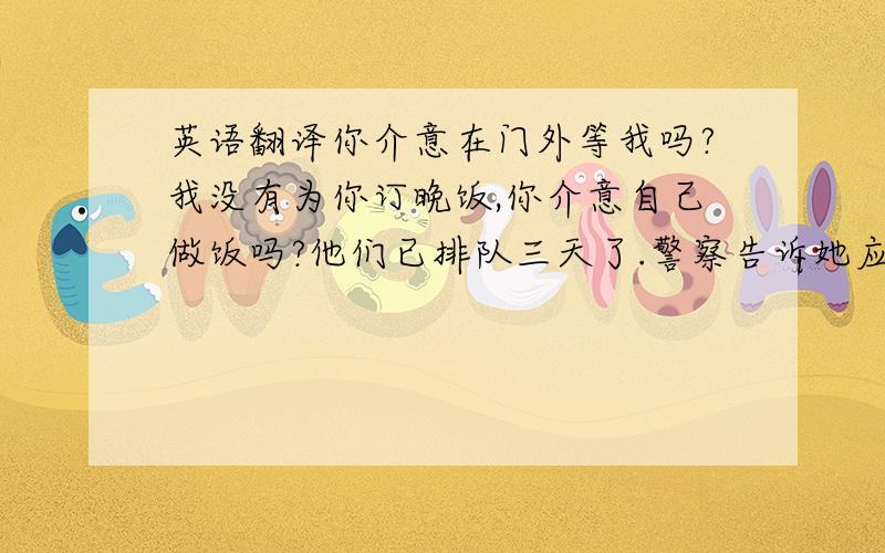 英语翻译你介意在门外等我吗?我没有为你订晚饭,你介意自己做饭吗?他们已排队三天了.警察告诉她应该跟着他的车.你妹妹在睡觉,把灯关暗一点好吗?当看到有人插队,我总感到很气人.