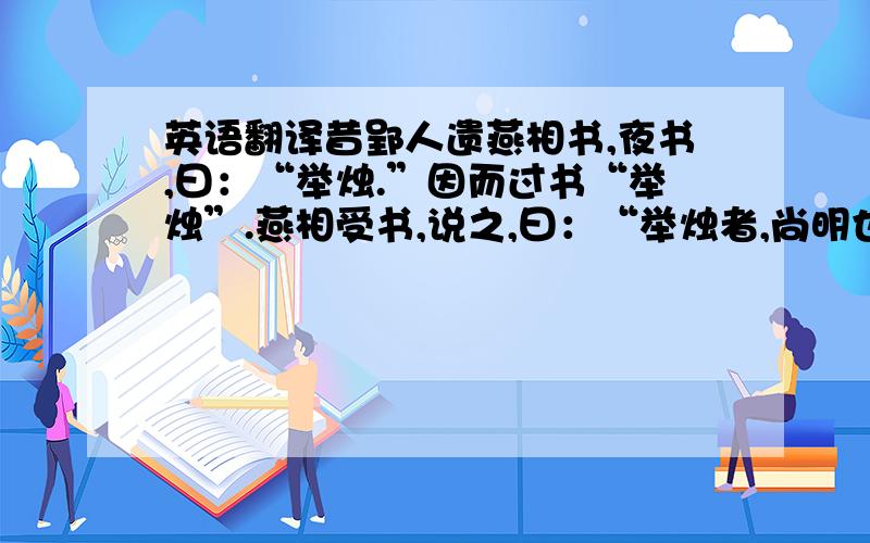 英语翻译昔郢人遗燕相书,夜书,曰：“举烛.”因而过书“举烛”.燕相受书,说之,曰：“举烛者,尚明也；尚明者,举贤也.”国以治.治则治矣,非书意也.郑人谓玉未理者璞,周人谓鼠未腊者璞.周