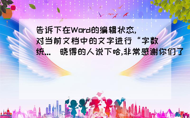 告诉下在Word的编辑状态,对当前文档中的文字进行“字数统...　晓得的人说下哈,非常感谢你们了