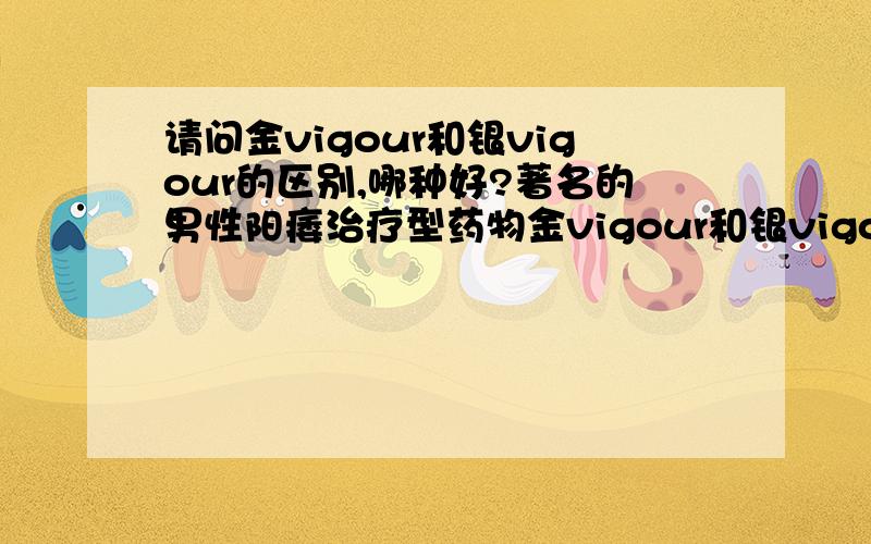 请问金vigour和银vigour的区别,哪种好?著名的男性阳痿治疗型药物金vigour和银vigour的区别在哪?哪种好?谢谢,请懂的人回答,非诚勿扰