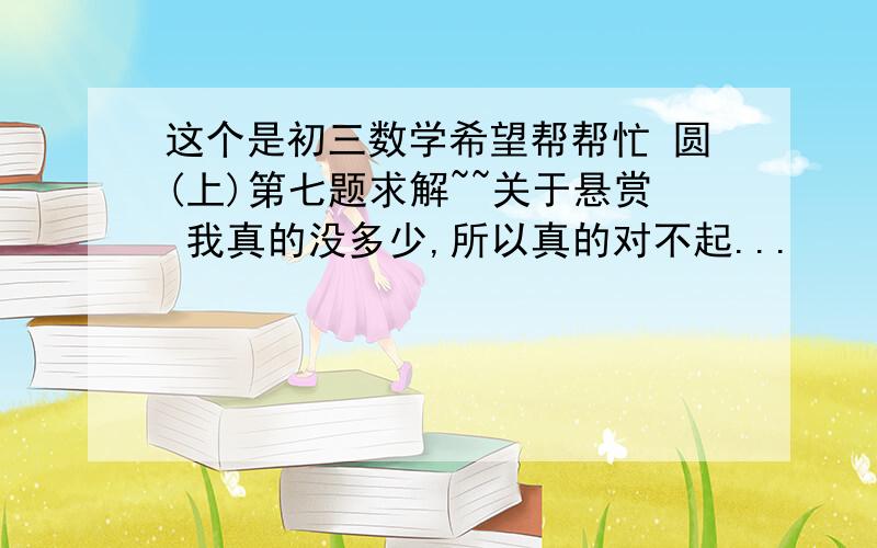 这个是初三数学希望帮帮忙 圆(上)第七题求解~~关于悬赏 我真的没多少,所以真的对不起...