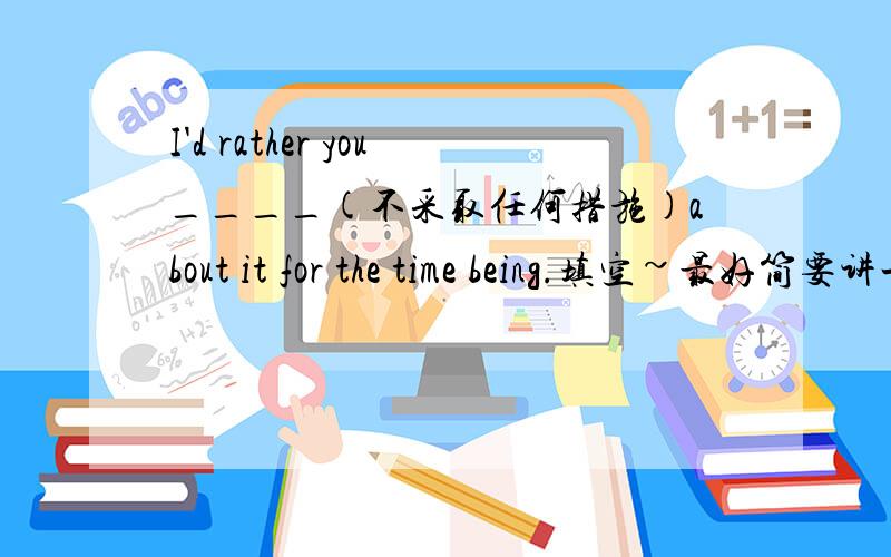 I'd rather you____(不采取任何措施)about it for the time being.填空~最好简要讲一下 would rather 的用法~