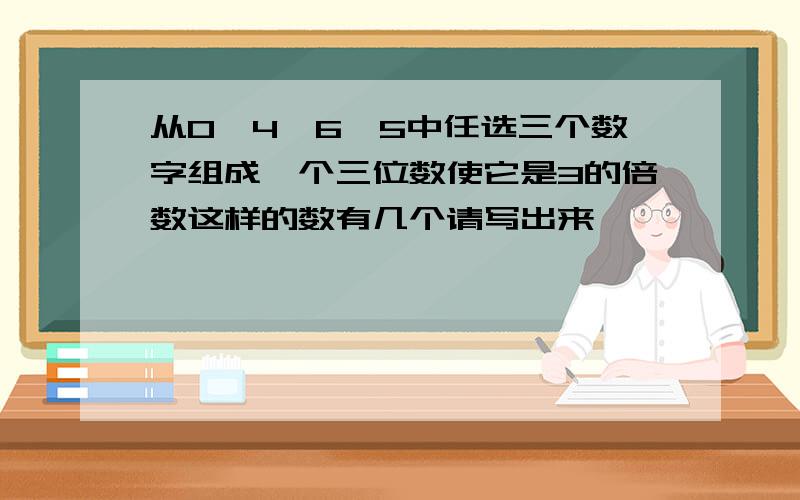 从0、4、6、5中任选三个数字组成一个三位数使它是3的倍数这样的数有几个请写出来