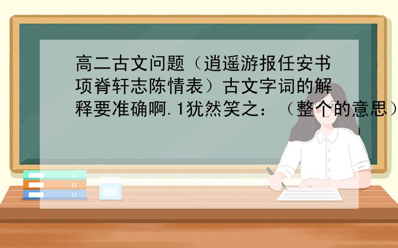 高二古文问题（逍遥游报任安书项脊轩志陈情表）古文字词的解释要准确啊.1犹然笑之：（整个的意思）2且举世而誉之：（且、而的意思）3彼且恶之：（且）4则仆偿前辱之债：（整句）5且