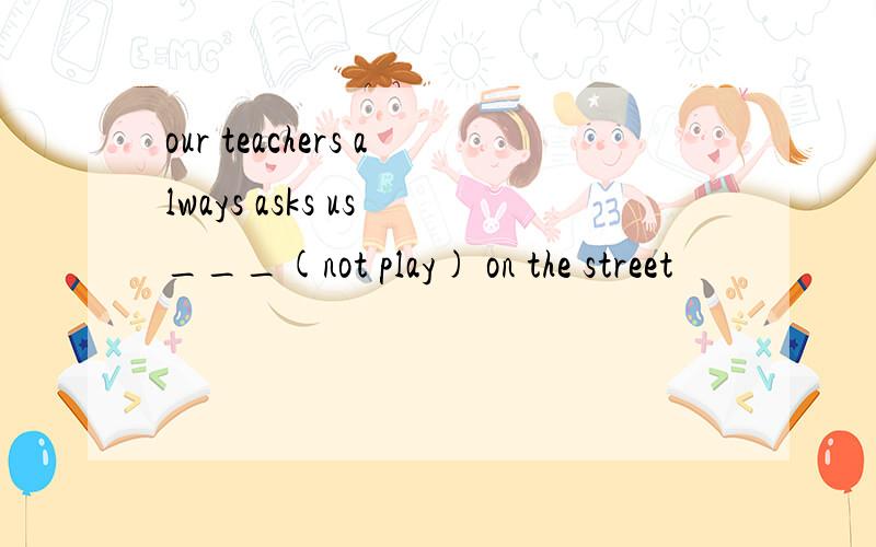 our teachers always asks us ___(not play) on the street