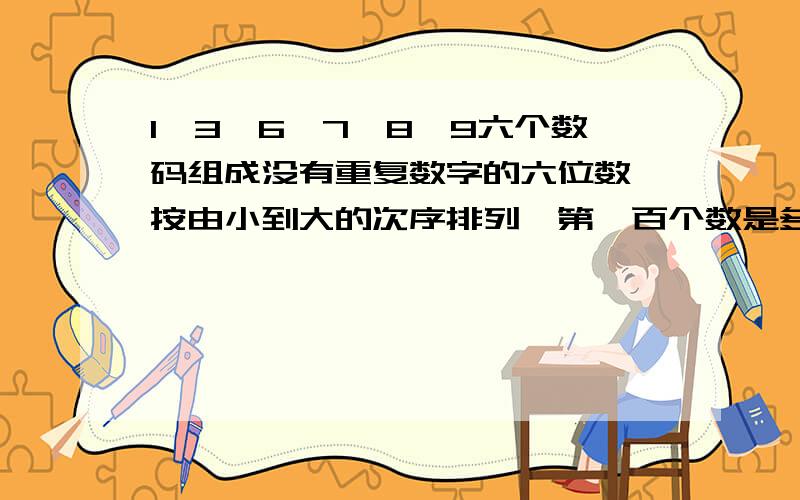 1,3,6,7,8,9六个数码组成没有重复数字的六位数,按由小到大的次序排列,第一百个数是多少?