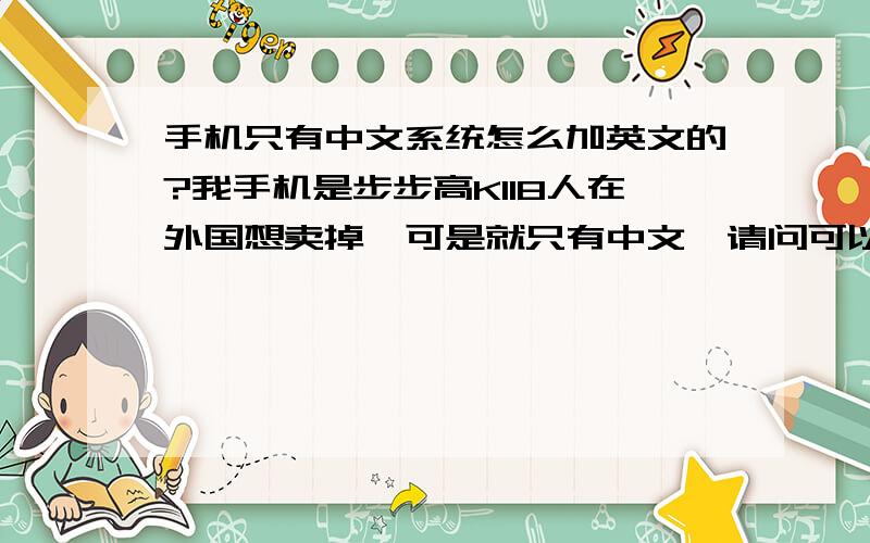 手机只有中文系统怎么加英文的?我手机是步步高K118人在外国想卖掉,可是就只有中文,请问可以改英文的吗?或者加英文进去.