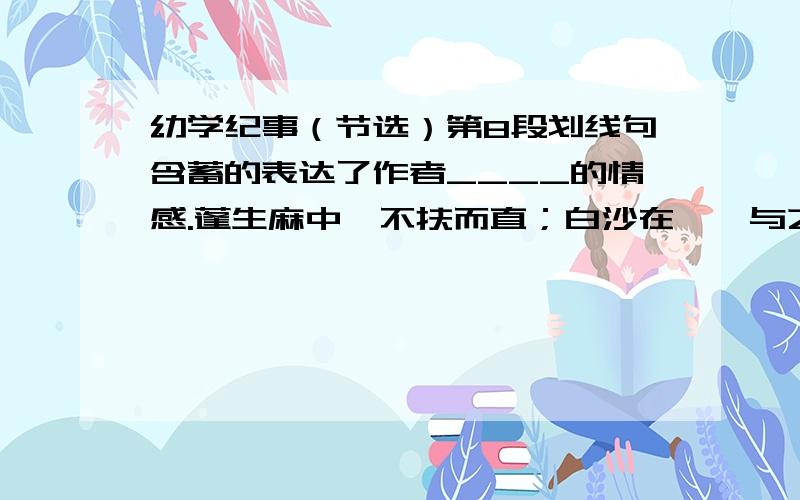 幼学纪事（节选）第8段划线句含蓄的表达了作者____的情感.蓬生麻中,不扶而直；白沙在涅,与之俱黑.这句!