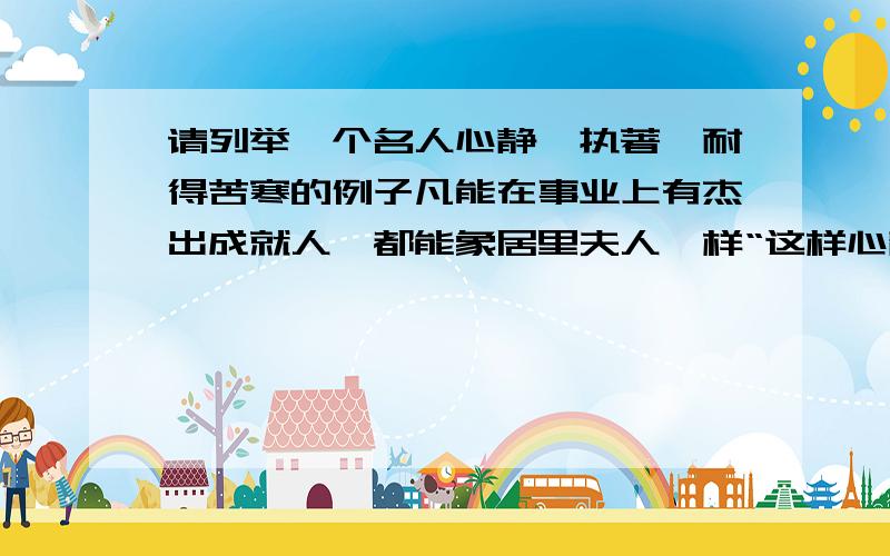 请列举一个名人心静、执著、耐得苦寒的例子凡能在事业上有杰出成就人,都能象居里夫人一样“这样心静,这样执著,这样的耐得苦寒”请另举例来证明.