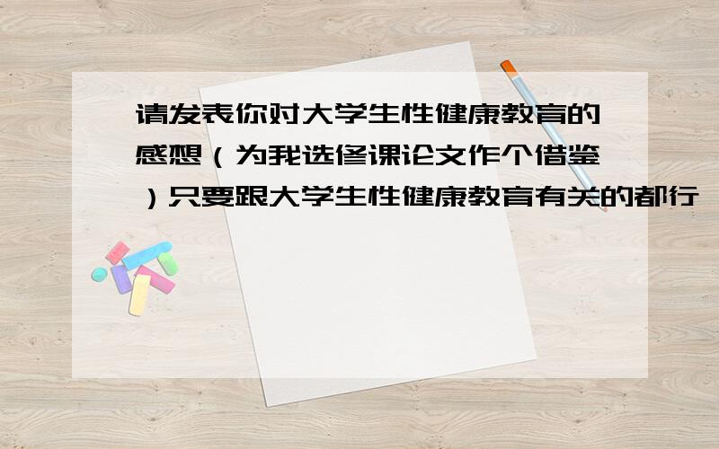 请发表你对大学生性健康教育的感想（为我选修课论文作个借鉴）只要跟大学生性健康教育有关的都行,比如意义等等的哈.我们选修课要写个论文,我没有论点,