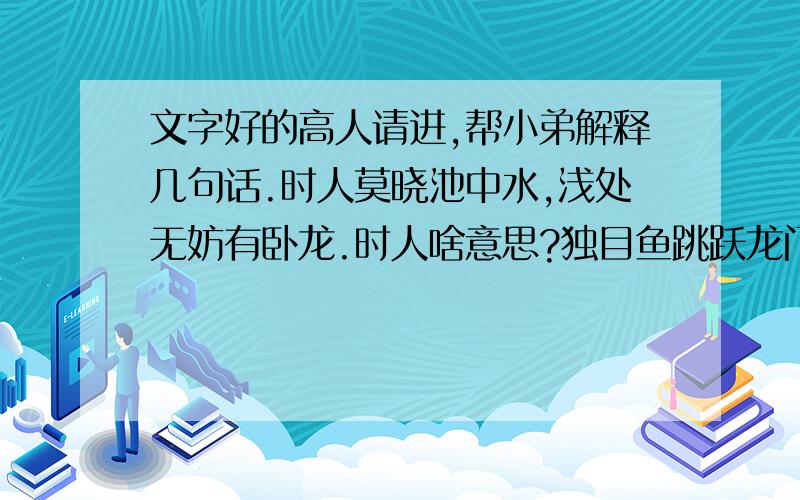 文字好的高人请进,帮小弟解释几句话.时人莫晓池中水,浅处无妨有卧龙.时人啥意思?独目鱼跳跃龙门,半边月照满乾坤.世人睥睨我自笑,大器应须小折磨.