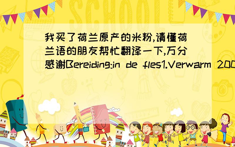 我买了荷兰原产的米粉,请懂荷兰语的朋友帮忙翻译一下,万分感谢Bereiding:in de fles1.Verwarm 200 ml borst-of flesvoeding tot handwarme temperatuur.2.Giet de melk in een fles.3.Voeg 2-3 eetlepels Bambix Rijstebloem toe.4.Schud d