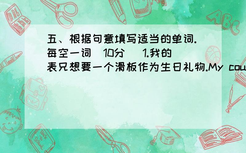 五、根据句意填写适当的单词.每空一词（10分） 1.我的表兄想要一个滑板作为生日礼物.My cousin____ __五、根据句意填写适当的单词.每空一词（10分）1.我的表兄想要一个滑板作为生日礼物.My co