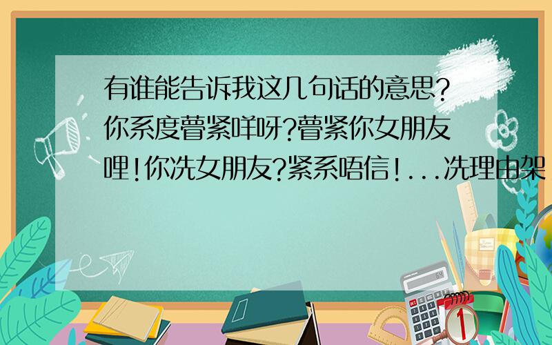 有谁能告诉我这几句话的意思?你系度瞢紧咩呀?瞢紧你女朋友哩!你冼女朋友?紧系唔信!...冼理由架!点会冼人锺意你绗!或者有你唔知者只知道是陈慧娴的红茶馆里的歌词,烦请懂的的人赐教!