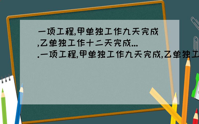 一项工程,甲单独工作九天完成,乙单独工作十二天完成....一项工程,甲单独工作九天完成,乙单独工作十二天完成.1两人合作,一天完成多少?2几天完成工程的九分之七?3两人合作两天,乙再独做三