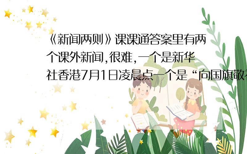 《新闻两则》课课通答案里有两个课外新闻,很难,一个是新华社香港7月1日凌晨点一个是“向国旗敬礼.”