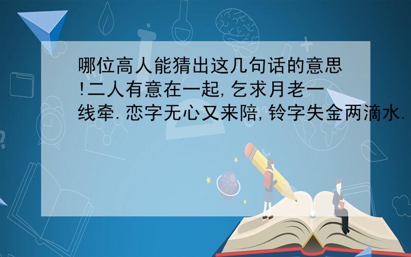 哪位高人能猜出这几句话的意思!二人有意在一起,乞求月老一线牵.恋字无心又来陪,铃字失金两滴水.呆在一起有呆福,千里二字值千金.欲射大雁失方寸,人本一家要和气.猜出8个字来,应该是一