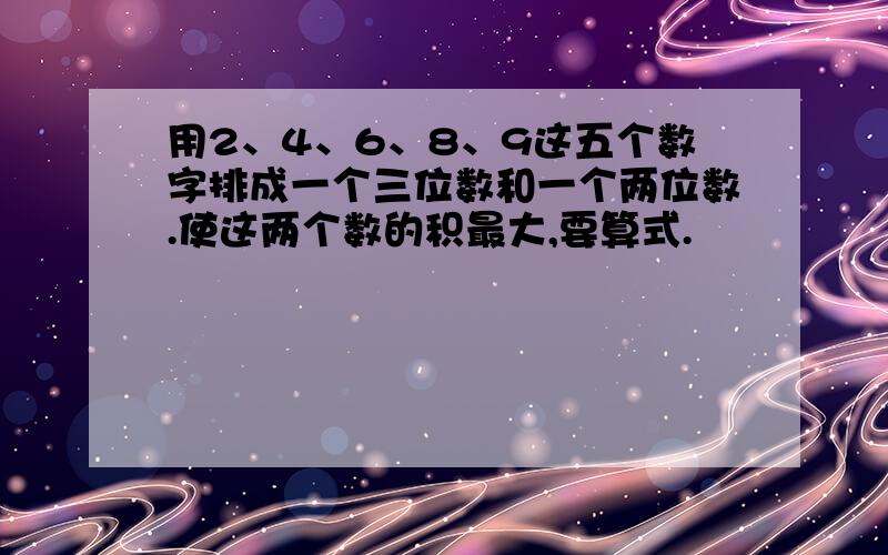 用2、4、6、8、9这五个数字排成一个三位数和一个两位数.使这两个数的积最大,要算式.