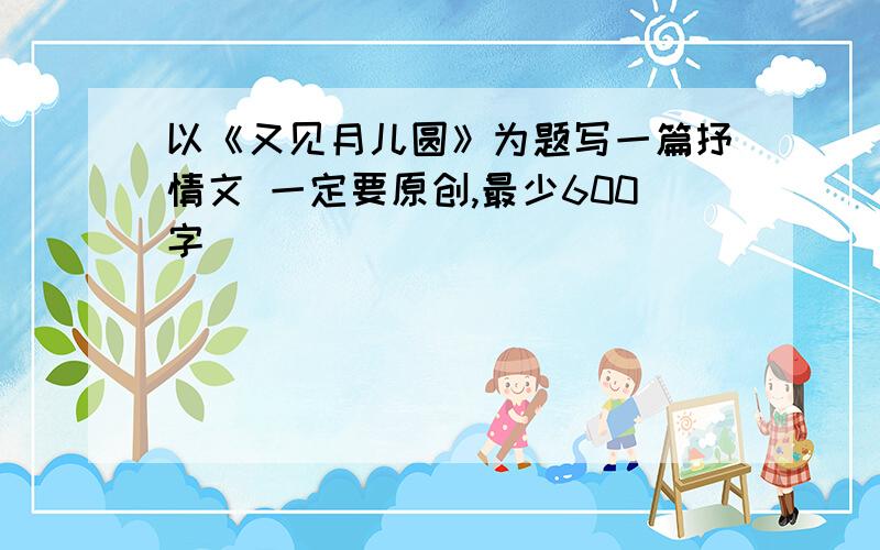 以《又见月儿圆》为题写一篇抒情文 一定要原创,最少600字