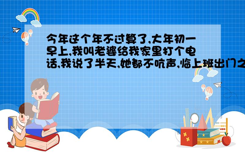 今年这个年不过算了,大年初一早上,我叫老婆给我家里打个电话,我说了半天,她都不吭声,临上班出门之前,她说了一句,今年这个年不过算了,我想了很多都不知道具体指的是什么?