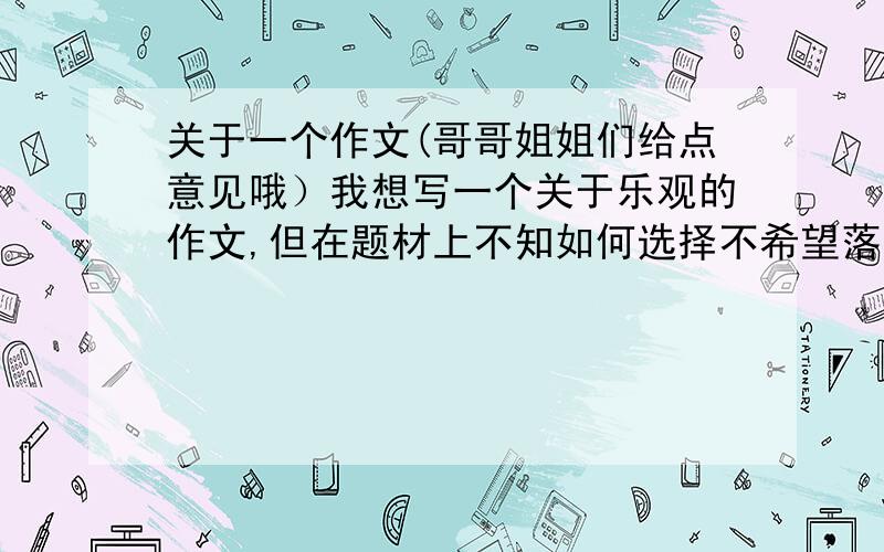 关于一个作文(哥哥姐姐们给点意见哦）我想写一个关于乐观的作文,但在题材上不知如何选择不希望落入俗套,但又一定要便于表达,具有一定深度……给点意见啊