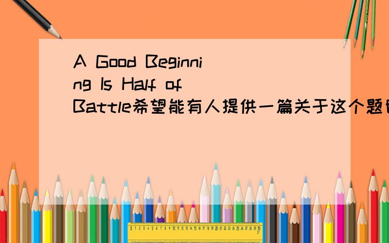 A Good Beginning Is Half of Battle希望能有人提供一篇关于这个题目的文章,要英语的,字数多一些比较好,