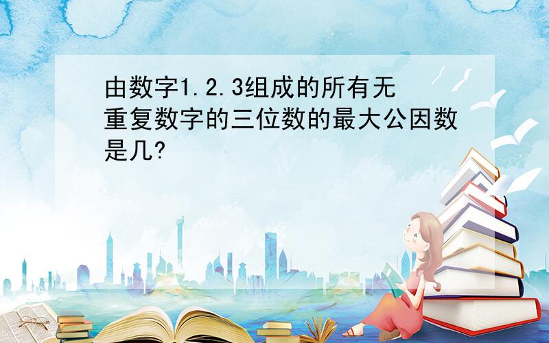 由数字1.2.3组成的所有无重复数字的三位数的最大公因数是几?