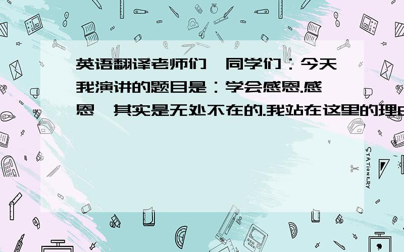 英语翻译老师们,同学们：今天我演讲的题目是：学会感恩.感恩,其实是无处不在的.我站在这里的理由是什么?就是感恩.感谢老师同学的支持爱戴,感谢学校给予的机会,感谢母亲的培养,感谢我