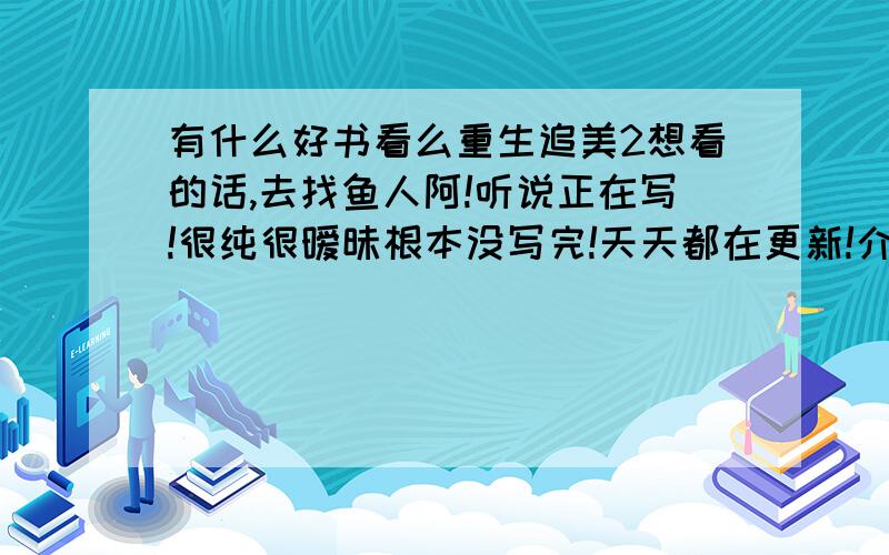 有什么好书看么重生追美2想看的话,去找鱼人阿!听说正在写!很纯很暧昧根本没写完!天天都在更新!介绍几本书来看阿!