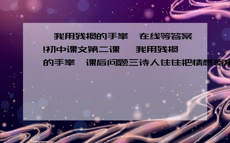 《我用残损的手掌》在线等答案!初中课文第二课 《我用残损的手掌》课后问题三诗人往往把情感寄寓在具体的形象上,是抽象的心绪具有可感性.借鉴这种写法,联系你生活的体验,写几句富有