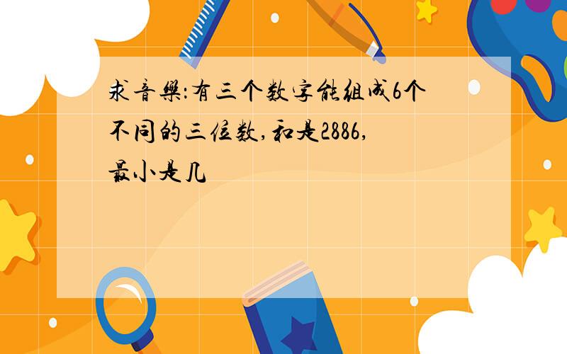 求音乐：有三个数字能组成6个不同的三位数,和是2886,最小是几