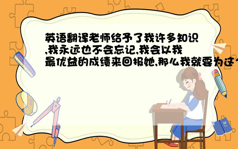 英语翻译老师给予了我许多知识,我永远也不会忘记,我会以我最优益的成绩来回报她,那么我就要为这个梦想而努力学习!（用英语怎么翻译）