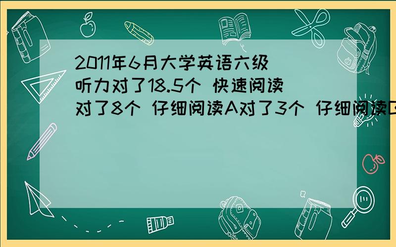 2011年6月大学英语六级 听力对了18.5个 快速阅读对了8个 仔细阅读A对了3个 仔细阅读B对了7个 完型对了17个翻译对了1个 并确定正确 作文大概在10-11分之间 请问我能过吗