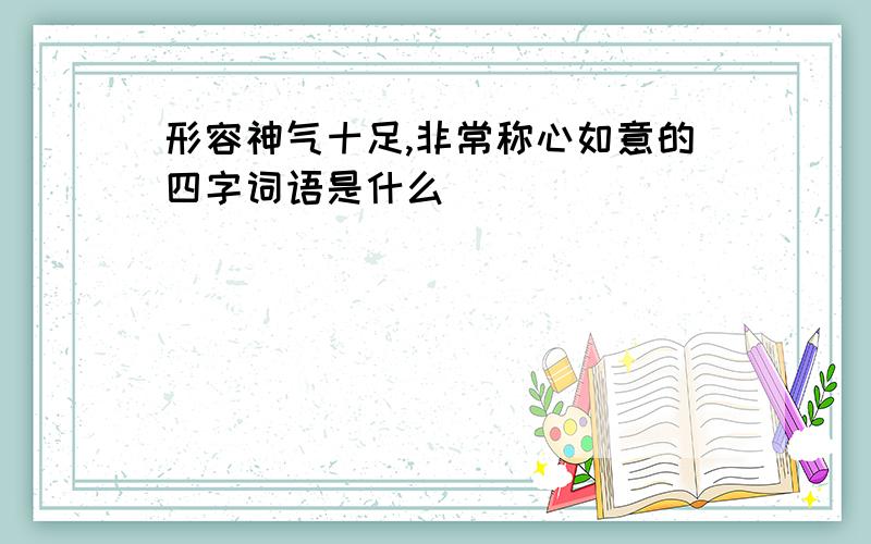 形容神气十足,非常称心如意的四字词语是什么