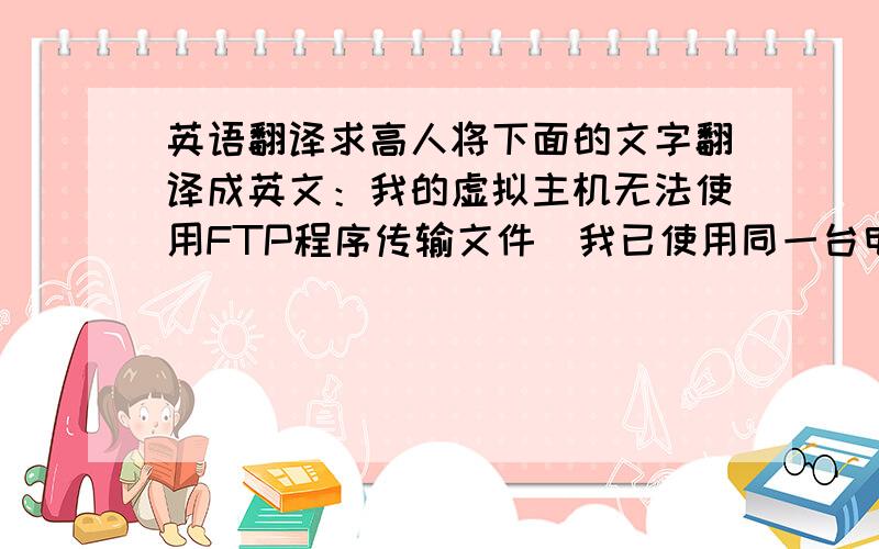 英语翻译求高人将下面的文字翻译成英文：我的虚拟主机无法使用FTP程序传输文件（我已使用同一台电脑,同一个FTP程序,测试过另一个虚拟主机,能正常传输文件.）当FTP程序（FlashFXP）的“List