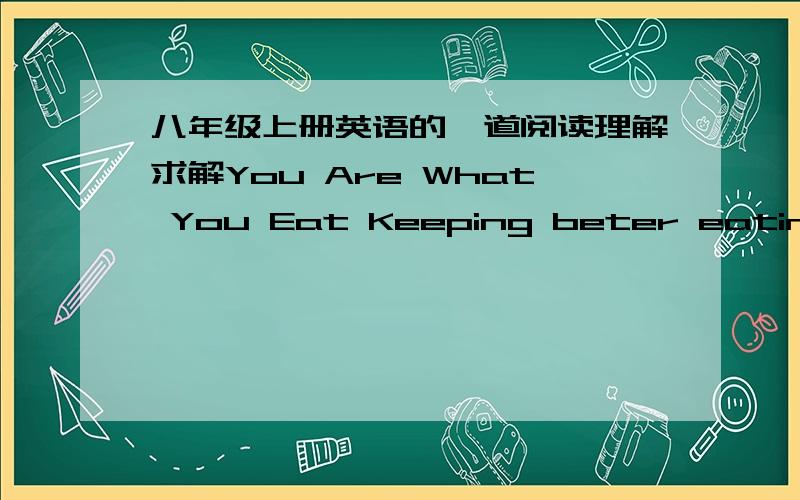 八年级上册英语的一道阅读理解求解You Are What You Eat Keeping beter eating habits can help you reduce(减少)disease.A healthy eating plan means choosing the right food to eat and preparing foods in a healthy way.______________________