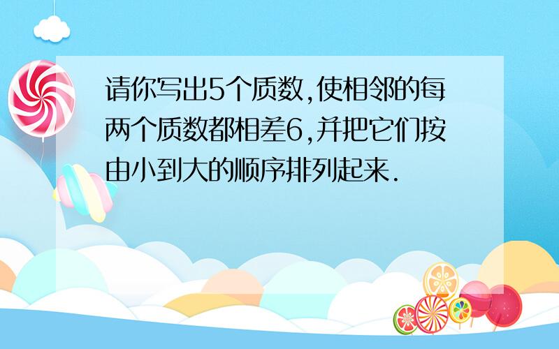 请你写出5个质数,使相邻的每两个质数都相差6,并把它们按由小到大的顺序排列起来.