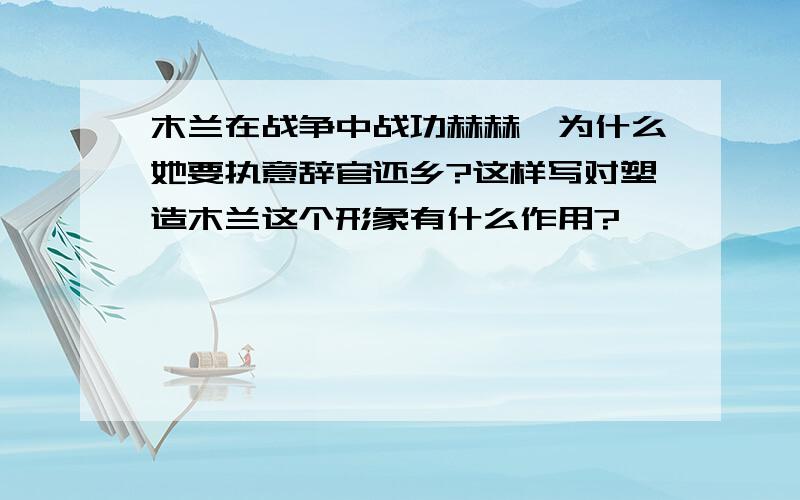 木兰在战争中战功赫赫,为什么她要执意辞官还乡?这样写对塑造木兰这个形象有什么作用?